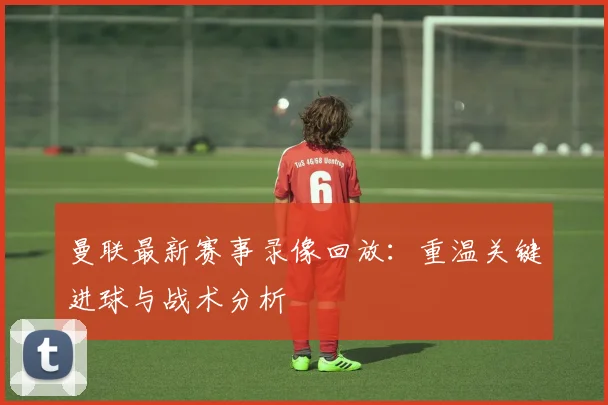 曼联最新赛事录像回放：重温关键进球与战术分析