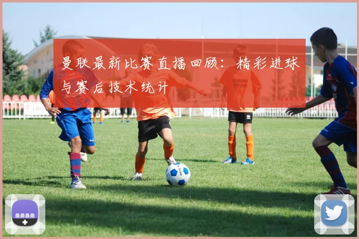 曼联最新比赛直播回顾：精彩进球与赛后技术统计