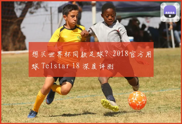 想买世界杯同款足球？2018官方用球 Telstar 18 深度评测