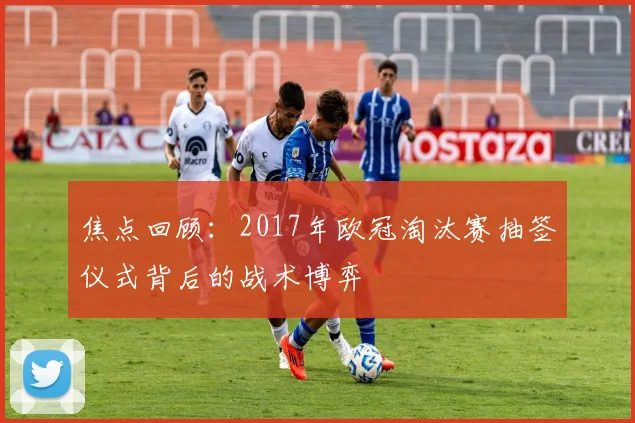 焦点回顾：2017年欧冠淘汰赛抽签仪式背后的战术博弈