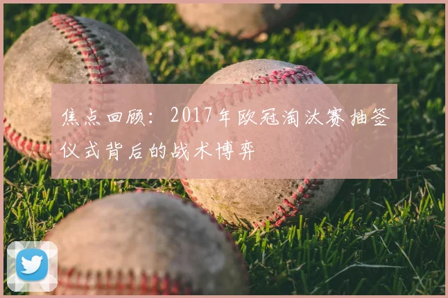 焦点回顾：2017年欧冠淘汰赛抽签仪式背后的战术博弈