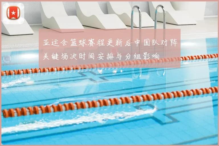 亚运会篮球赛程更新后中国队对阵关键场次时间安排与分组影响