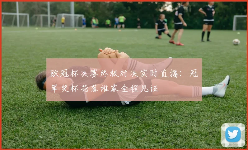 欧冠杯决赛终极对决实时直播：冠军奖杯花落谁家全程见证