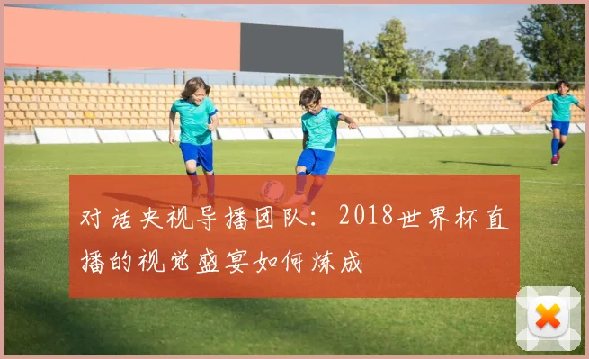 对话央视导播团队：2018世界杯直播的视觉盛宴如何炼成