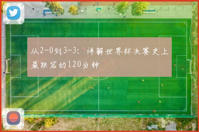 从2-0到3-3：详解世界杯决赛史上最跌宕的120分钟
