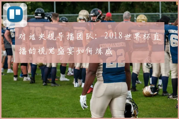 对话央视导播团队：2018世界杯直播的视觉盛宴如何炼成