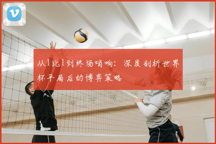 从1比1到终场哨响：深度剖析世界杯平局后的博弈策略