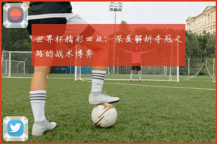世界杯精彩回放：深度解析夺冠之路的战术博弈
