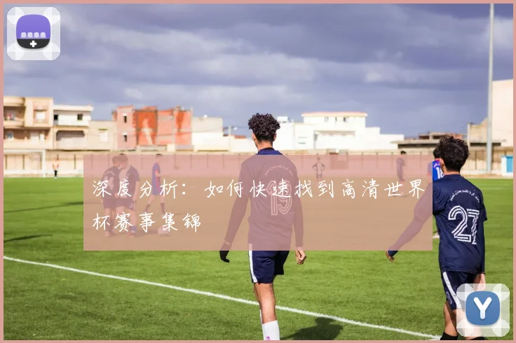 深度分析：如何快速找到高清世界杯赛事集锦