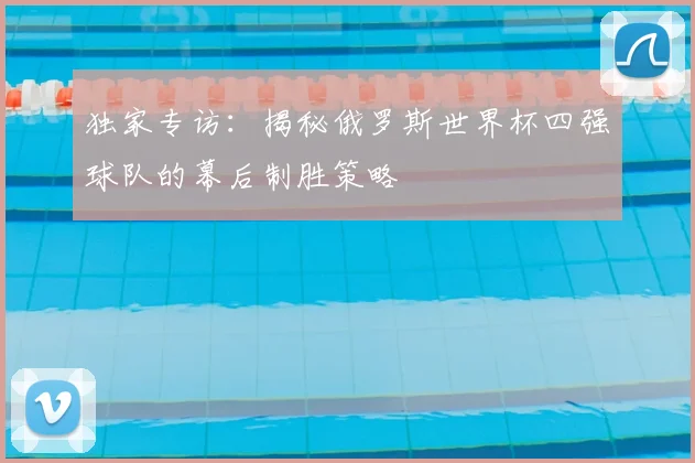 独家专访：揭秘俄罗斯世界杯四强球队的幕后制胜策略