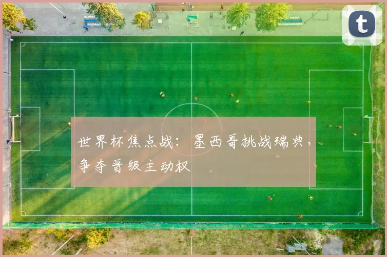世界杯焦点战:墨西哥挑战瑞典,争夺晋级主动权