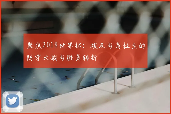 聚焦2018世界杯:埃及与乌拉圭的防守大战与胜负转折
