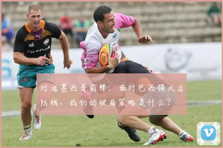 对话墨西哥前锋：面对巴西强大后防线，我们的破局策略是什么？