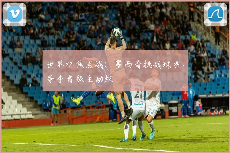 世界杯焦点战:墨西哥挑战瑞典,争夺晋级主动权