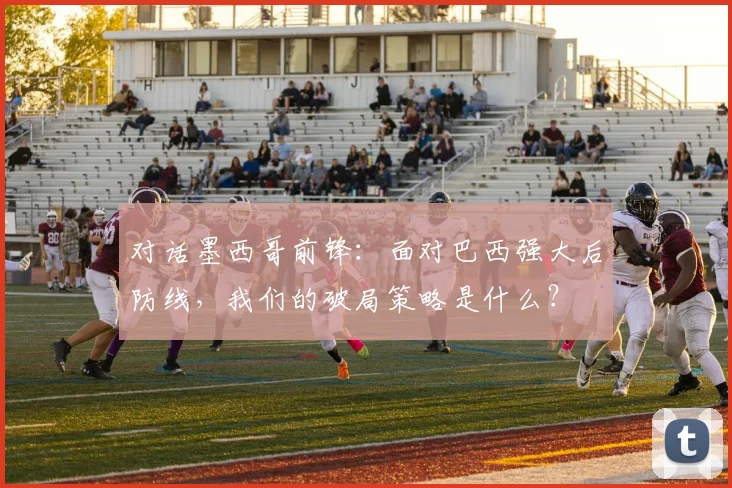 对话墨西哥前锋：面对巴西强大后防线，我们的破局策略是什么？