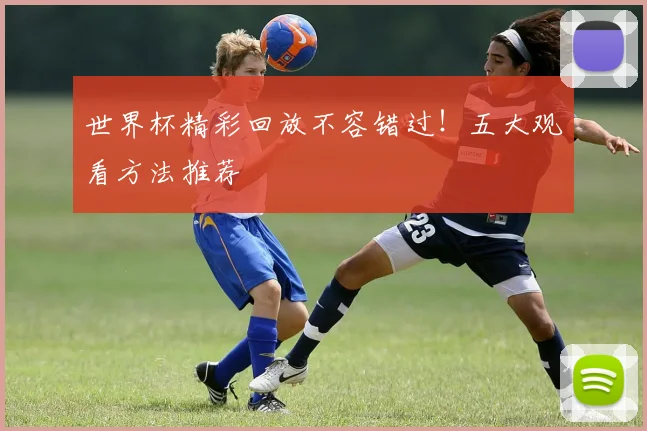 世界杯精彩回放不容错过!五大观看方法推荐