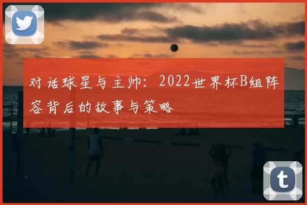 对话球星与主帅：2022世界杯B组阵容背后的故事与策略