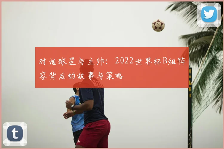 对话球星与主帅：2022世界杯B组阵容背后的故事与策略