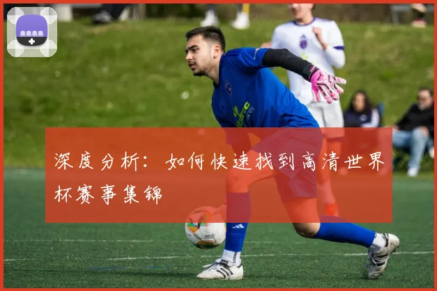 深度分析：如何快速找到高清世界杯赛事集锦