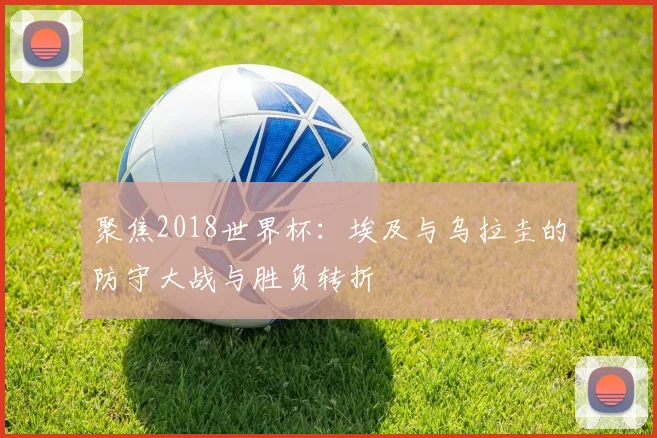聚焦2018世界杯:埃及与乌拉圭的防守大战与胜负转折